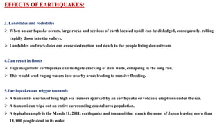 EFFECTS OF EARTHQUAKES:
3. Landslides and rockslides
 When an earthquake occurs, large rocks and sections of earth located uphill can be dislodged, consequently, rolling
rapidly down into the valleys.
 Landslides and rockslides can cause destruction and death to the people living downstream.
4.Can result in floods
 High magnitude earthquakes can instigate cracking of dam walls, collapsing in the long run.
 This would send raging waters into nearby areas leading to massive flooding.
5.Earthquakes can trigger tsunamis
 A tsunami is a series of long high sea tremors sparked by an earthquake or volcanic eruptions under the sea.
 A tsunami can wipe out an entire surrounding coastal area population.
 A typical example is the March 11, 2011, earthquake and tsunami that struck the coast of Japan leaving more than
18, 000 people dead in its wake.
 