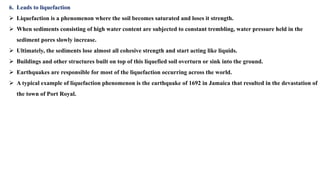 6. Leads to liquefaction
 Liquefaction is a phenomenon where the soil becomes saturated and loses it strength.
 When sediments consisting of high water content are subjected to constant trembling, water pressure held in the
sediment pores slowly increase.
 Ultimately, the sediments lose almost all cohesive strength and start acting like liquids.
 Buildings and other structures built on top of this liquefied soil overturn or sink into the ground.
 Earthquakes are responsible for most of the liquefaction occurring across the world.
 A typical example of liquefaction phenomenon is the earthquake of 1692 in Jamaica that resulted in the devastation of
the town of Port Royal.
 