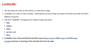 LANDSLIDE:
 The movement of a mass of rock, debris, or earth down a slope.
 Landslides are a type of "mass wasting," which denotes any down-slope movement of soil and rock under the direct
influence of gravity.
 The term "landslide" encompasses five modes of slope movement:
 falls,
 topples,
 slides,
 spreads, and
 flows.
 Landslides occur when gravitational and other types of shear stresses within a slope exceed the shear
strength (resistance to shearing) of the materials that form the slope.
 