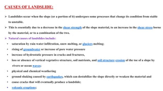 CAUSES OF LANDSLIDE:
 Landslides occur when the slope (or a portion of it) undergoes some processes that change its condition from stable
to unstable.
 This is essentially due to a decrease in the shear strength of the slope material, to an increase in the shear stress borne
by the material, or to a combination of the two.
 Natural causes of landslides include:
• saturation by rain water infiltration, snow melting, or glaciers melting;
• rising of groundwater or increase of pore water pressure
• increase of hydrostatic pressure in cracks and fractures,
• loss or absence of vertical vegetative structure, soil nutrients, and soil structure erosion of the toe of a slope by
rivers or ocean waves;
• physical and chemical weathering
• ground shaking caused by earthquakes, which can destabilize the slope directly or weaken the material and
• cause cracks that will eventually produce a landslide;
• volcanic eruptions;
 