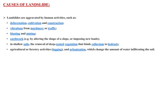 CAUSES OF LANDSLIDE:
 Landslides are aggravated by human activities, such as:
• deforestation, cultivation and construction;
• vibrations from machinery or traffic;
• blasting and mining;
• earthwork (e.g. by altering the shape of a slope, or imposing new loads);
• in shallow soils, the removal of deep-rooted vegetation that binds colluvium to bedrock;
• agricultural or forestry activities (logging), and urbanization, which change the amount of water infiltrating the soil.
 