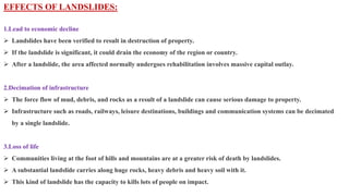 EFFECTS OF LANDSLIDES:
1.Lead to economic decline
 Landslides have been verified to result in destruction of property.
 If the landslide is significant, it could drain the economy of the region or country.
 After a landslide, the area affected normally undergoes rehabilitation involves massive capital outlay.
2.Decimation of infrastructure
 The force flow of mud, debris, and rocks as a result of a landslide can cause serious damage to property.
 Infrastructure such as roads, railways, leisure destinations, buildings and communication systems can be decimated
by a single landslide.
3.Loss of life
 Communities living at the foot of hills and mountains are at a greater risk of death by landslides.
 A substantial landslide carries along huge rocks, heavy debris and heavy soil with it.
 This kind of landslide has the capacity to kills lots of people on impact.
 