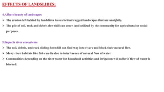 EFFECTS OF LANDSLIDES:
4.Affects beauty of landscapes
 The erosion left behind by landslides leaves behind rugged landscapes that are unsightly.
 The pile of soil, rock and debris downhill can cover land utilized by the community for agricultural or social
purposes.
5.Impacts river ecosystems
 The soil, debris, and rock sliding downhill can find way into rivers and block their natural flow.
 Many river habitats like fish can die due to interference of natural flow of water.
 Communities depending on the river water for household activities and irrigation will suffer if flow of water is
blocked.
 
