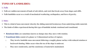 TYPES OF LANDSLIDES:
1. Falls
 Falls are sudden movements of loads of soil, debris, and rock that break away from slopes and cliffs.
 Falls landslides occur as a result of mechanical weathering, earthquakes, and force of gravity.
2. Slides
 This is a kind of mass movement whereby the sliding material breakaways from underlying stable material.
 The kinds of slides experienced during this type of landslide include rotational and transitional.
 Rotational slides are sometimes known as slumps since they move with rotation.
 Transitional slides consist of a planer or 2 dimensional surface of rupture.
o They involve landslide mass movement following a roughly planar surface with reduced rotation or
backward slanting. Slides occur when the toe of the slope is undercut.
o They move moderately, and the consistency of material is maintained.
 