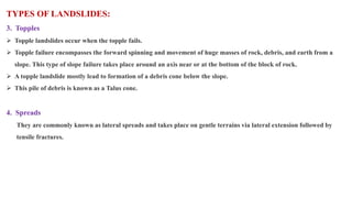 TYPES OF LANDSLIDES:
3. Topples
 Topple landslides occur when the topple fails.
 Topple failure encompasses the forward spinning and movement of huge masses of rock, debris, and earth from a
slope. This type of slope failure takes place around an axis near or at the bottom of the block of rock.
 A topple landslide mostly lead to formation of a debris cone below the slope.
 This pile of debris is known as a Talus cone.
4. Spreads
They are commonly known as lateral spreads and takes place on gentle terrains via lateral extension followed by
tensile fractures.
 