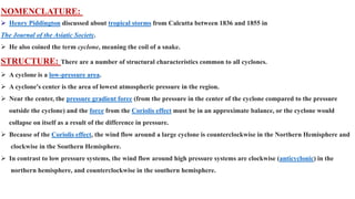 NOMENCLATURE:
 Henry Piddington discussed about tropical storms from Calcutta between 1836 and 1855 in
The Journal of the Asiatic Society.
 He also coined the term cyclone, meaning the coil of a snake.
STRUCTURE: There are a number of structural characteristics common to all cyclones.
 A cyclone is a low-pressure area.
 A cyclone's center is the area of lowest atmospheric pressure in the region.
 Near the center, the pressure gradient force (from the pressure in the center of the cyclone compared to the pressure
outside the cyclone) and the force from the Coriolis effect must be in an approximate balance, or the cyclone would
collapse on itself as a result of the difference in pressure.
 Because of the Coriolis effect, the wind flow around a large cyclone is counterclockwise in the Northern Hemisphere and
clockwise in the Southern Hemisphere.
 In contrast to low pressure systems, the wind flow around high pressure systems are clockwise (anticyclonic) in the
northern hemisphere, and counterclockwise in the southern hemisphere.
 