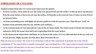 FORMATION OF CYCLONE:
Tropical cyclones form only over warm ocean waters near the equator.
• To form a cyclone, warm, moist air over the ocean rises upward from near the surface. As this air moves up and away
from the ocean surface, it leaves less air near the surface. So basically as the warm air rises, it causes an area of lower
air pressure below.
• Air from surrounding areas with higher air pressure pushes in to the low pressure area. Then this new “cool” air
becomes warm and moist and rises, too. And the cycle continues…
• As the warmed, moist air rises and cools the water in the air forms clouds. The whole system of clouds and wind spins
and grows, fed by the ocean’s heat and water evaporating from the ocean surface.
• As the storm system rotates faster and faster, an eye forms in the centre. It is very calm and clear in the eye, with very
low air pressure. Higher pressure air from above flows down into the eye.
(But why does an eye form? The cause of eye formation is still not fully understood. It probably has to do with the
combination of "the conservation of angular momentum" and centrifugal force. The conservation of angular momentum
means is objects will spin faster as they move toward the center of circulation. So, air increases it speed as it heads
toward the center of the tropical cyclone.)
 