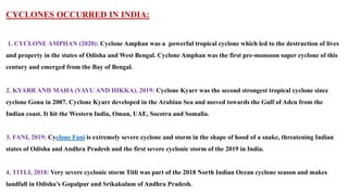 CYCLONES OCCURRED IN INDIA:
1. CYCLONE AMPHAN (2020): Cyclone Amphan was a powerful tropical cyclone which led to the destruction of lives
and property in the states of Odisha and West Bengal. Cyclone Amphan was the first pre-monsoon super cyclone of this
century and emerged from the Bay of Bengal.
2. KYARR AND MAHA (VAYU AND HIKKA), 2019: Cyclone Kyarr was the second strongest tropical cyclone since
cyclone Gonu in 2007. Cyclone Kyarr developed in the Arabian Sea and moved towards the Gulf of Aden from the
Indian coast. It hit the Western India, Oman, UAE, Socotra and Somalia.
3. FANI, 2019: Cyclone Fani is extremely severe cyclone and storm in the shape of hood of a snake, threatening Indian
states of Odisha and Andhra Pradesh and the first severe cyclonic storm of the 2019 in India.
4. TITLI, 2018: Very severe cyclonic storm Titli was part of the 2018 North Indian Ocean cyclone season and makes
landfall in Odisha’s Gopalpur and Srikakulam of Andhra Pradesh.
 
