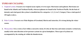 TYPES OF CYCLONE:
1. Tropical Cyclone: It occurs over tropical ocean regions. it is two types- Hurricanes and typhoons. Hurricanes are
found in the Atlantic and Northeast Pacific, whereas typhoons are found in the Northwest Pacific. On the basis of
intensity and wind speed, this cyclone is classified into five categories- 1, 2, 3, 4 or 5. Category 5 has a wind speed of
155 mph or above.
2. Polar Cyclone: It occurs over Polar Regions of Greenland, Siberia and Antarctica. It is strong during the winter
season.
3. Mesocyclone: It is a vortex of air within a convective storm. It is the air that rises and rotates around a vertical axis,
usually in the same direction as low-pressure systems in a given hemisphere. These types of cyclones are
accompanied by the rotating air within the thunderstorm.
 