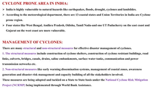 CYCLONE PRONE AREA IN INDIA:
 India is highly vulnerable to natural hazards like earthquakes, floods, drought, cyclones and landslides.
 According to the meteorological department, there are 13 coastal states and Union Territories in India are Cyclone
prone region.
 Four states like West Bengal, Andhra Pradesh, Odisha, Tamil Nadu-and one UT Puducherry on the east coast and
Gujarat on the west coast are more vulnerable.
MANAGEMENT OF CYCLONES:
There are many structural and non-structural measures for effective disaster management of cyclones.
1. The structural measures include construction of cyclone shelters, construction of cyclone resistant buildings, road
links, culverts, bridges, canals, drains, saline embankments, surface water tanks, communication and power
transmission networks etc.
2. Non-structural measures like early warning dissemination systems, management of coastal zones, awareness
generation and disaster risk management and capacity building of all the stakeholders involved.
These measures are being adopted and tackled on a State to State basis under the National Cyclone Risk Mitigation
Project (NCRMP) being implemented through World Bank Assistance.
 