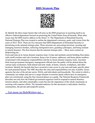 DHS Strategic Plan
Q: Identify the three major factors that will arise as the DHS progresses in asserting itself as an
effective federal department focused on protecting the United States from all hazards. What other
issues may the DHS need to address in the future? A: The Department of Homeland Security
National Strategic Plan was created to outline the department's missions, goals, and visions from the
years of 2012–2016. There are five missions that DHS (Department of Homeland Security) is
prioritizing in the national strategic plan. These missions are: preventing terrorism, securing and
managing America's borders, enforcing immigration laws, guarding cyberspace, and being resilient
to natural disasters. The first mission that the national strategic plan ... Show more content on
Helpwriting.net ...
Form and train an in–house disaster response team. Create and maintain current building floor plans,
with cutoff switches and valve locations. Keep a list of names, addresses, and home phone numbers
of personnel with emergency responsibilities and the in–house disaster response team. Ascertain
from local government emergency management officials how the public will be alerted about the
various types of disasters, both natural and man–made, at home, schools, workplaces, and other
locations. Identify the hazards that have occurred or may occur in your area and make specific plans
for each potential hazard. The NRF describes the roles and responsibilities not only of public–sector
agencies but also of the private sector, NGOs, and individuals and households. The extent to which a
community can endure and survive a major disaster or terrorist attack reflects how its emergency
plan was constructed; using the four classical phases as a guide. The National Response Framework
describes not only how the Federal government organizes itself to respond to natural disasters,
terrorist attacks, and other catastrophic events but also the importance of the whole community in
assisting with response efforts. The intended audience for this document is individuals, families,
communities, the private and nonprofit sectors,
... Get more on HelpWriting.net ...
 