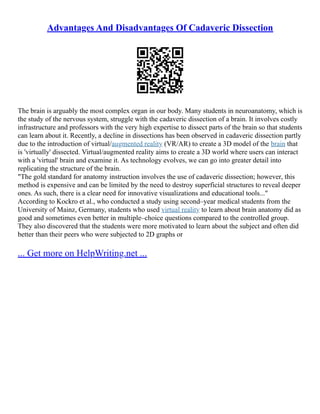 Advantages And Disadvantages Of Cadaveric Dissection
The brain is arguably the most complex organ in our body. Many students in neuroanatomy, which is
the study of the nervous system, struggle with the cadaveric dissection of a brain. It involves costly
infrastructure and professors with the very high expertise to dissect parts of the brain so that students
can learn about it. Recently, a decline in dissections has been observed in cadaveric dissection partly
due to the introduction of virtual/augmented reality (VR/AR) to create a 3D model of the brain that
is 'virtually' dissected. Virtual/augmented reality aims to create a 3D world where users can interact
with a 'virtual' brain and examine it. As technology evolves, we can go into greater detail into
replicating the structure of the brain.
"The gold standard for anatomy instruction involves the use of cadaveric dissection; however, this
method is expensive and can be limited by the need to destroy superficial structures to reveal deeper
ones. As such, there is a clear need for innovative visualizations and educational tools..."
According to Kockro et al., who conducted a study using second–year medical students from the
University of Mainz, Germany, students who used virtual reality to learn about brain anatomy did as
good and sometimes even better in multiple–choice questions compared to the controlled group.
They also discovered that the students were more motivated to learn about the subject and often did
better than their peers who were subjected to 2D graphs or
... Get more on HelpWriting.net ...
 