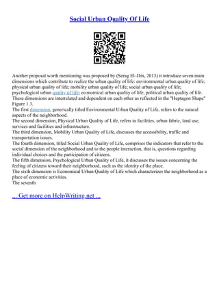 Social Urban Quality Of Life
Another proposal worth mentioning was proposed by (Serag El–Din, 2013) it introduce seven main
dimensions which contribute to realize the urban quality of life: environmental urban quality of life;
physical urban quality of life; mobility urban quality of life; social urban quality of life;
psychological urban quality of life; economical urban quality of life; political urban quality of life.
These dimensions are interrelated and dependent on each other as reflected in the ''Heptagon Shape''
Figure ‎
1 3.
The first dimension, generically titled Environmental Urban Quality of Life, refers to the natural
aspects of the neighborhood.
The second dimension, Physical Urban Quality of Life, refers to facilities, urban fabric, land use,
services and facilities and infrastructure.
The third dimension, Mobility Urban Quality of Life, discusses the accessibility, traffic and
transportation issues.
The fourth dimension, titled Social Urban Quality of Life, comprises the indicators that refer to the
social dimension of the neighborhood and to the people interaction, that is, questions regarding
individual choices and the participation of citizens.
The fifth dimension, Psychological Urban Quality of Life, it discusses the issues concerning the
feeling of citizens toward their neighborhood, such as the identity of the place.
The sixth dimension is Economical Urban Quality of Life which characterizes the neighborhood as a
place of economic activities.
The seventh
... Get more on HelpWriting.net ...
 