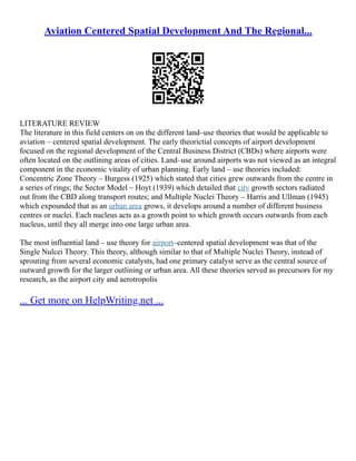 Aviation Centered Spatial Development And The Regional...
LITERATURE REVIEW
The literature in this field centers on on the different land–use theories that would be applicable to
aviation – centered spatial development. The early theorictial concepts of airport development
focused on the regional development of the Central Business District (CBDs) where airports were
often located on the outlining areas of cities. Land–use around airports was not viewed as an integral
component in the economic vitality of urban planning. Early land – use theories included:
Concentric Zone Theory – Burgess (1925) which stated that cities grew outwards from the centre in
a series of rings; the Sector Model – Hoyt (1939) which detailed that city growth sectors radiated
out from the CBD along transport routes; and Multiple Nuclei Theory – Harris and Ullman (1945)
which expounded that as an urban area grows, it develops around a number of different business
centres or nuclei. Each nucleus acts as a growth point to which growth occurs outwards from each
nucleus, until they all merge into one large urban area.
The most influential land – use theory for airport–centered spatial development was that of the
Single Nulcei Theory. This theory, although similar to that of Multiple Nuclei Theory, instead of
sprouting from several economic catalysts, had one primary catalyst serve as the central source of
outward growth for the larger outlining or urban area. All these theories served as precursors for my
research, as the airport city and aerotropolis
... Get more on HelpWriting.net ...
 