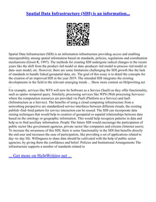 Spatial Data Infrastructure (SDI) is an information...
Spatial Data Infrastructure (SDI) is an information infrastructure providing access and enabling
interoperability among spatial information based on standards, policies, regulations and coordination
mechanisms (Groot R, 1997). The methods for creating SDI undergone radical changes in the recent
years like the shift from the product–led model or data–producer–led model to process–led model or
data–user model, etc. However, there are some limitations challenging the SDI growth like the lack
of standards to handle linked geospatial data, etc. The goal of this essay is to detail the concepts for
the creation of an improved SDI in the year 2019. The intended SDI integrates the existing
developments in the field to the relevant emerging trends ... Show more content on Helpwriting.net
...
For example, services like WFS will now be Software as a Service (SaaS) as they offer functionality,
such as spatio–temporal query. Similarly, processing services like WPS (Web processing Services)
where the computation resources are provided via PaaS (Platform as a Service) and IaaS
(Infrastructure as a Service). The benefits of using a cloud computing infrastructure from a
networking perspective are standardized service interfaces between different clouds; the existing
publish–find–bind pattern for service interaction can be reused. The SDI can incorporate data
mining techniques that would help in creation of geospatial or aspatial relationships between data
based on the ontology or geographic information. This would help recognize patterns in data and
help us to find auxiliary information. People The future SDI would encourage the participation of
public sector like government agencies, private sector like companies and citizens (Internet users).
To increase the awareness of this SDI, there is some functionality in the SDI that benefits directly
the end user and increases the ease of participation, like providing a set of applications related to
day–to–day life. Willingness to share data should be cultivated with the help of public sector
agencies, by giving them the confidence and belief. Policies and Institutional Arrangements The
infrastructure supports a number of standards related to
... Get more on HelpWriting.net ...
 