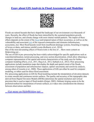 Essay about GIS Analysis in Flood Assessment and Modeling
Floods are natural hazards that have shaped the landscape of our environment over thousands of
years. Recently, the effect of floods has been intensified by the sustained population growth,
changes in land use, and climate change with more intense rainfall patterns. The impact of these
effects depends on the extent of the flood and temporal nature of their occurrence, as well as on the
vulnerability and associated risk of the exposed communities and elements (infrastructure,
ecosystems, etc). Most flood hazards result from insufficient drainage systems, breaching or topping
of levees or dams, and intense rainfall events (Kulkarni, et al., 2014).
One of the most devastating effects of flood events is the loss of ... Show more content on
Helpwriting.net ...
The use of GIS in pre–processing has been widely acknowledged for specific applications such as
watershed delineation, terrain processing, and cross section discretization, which allow obtaining a
computer representation of the spatial and terrain characteristics of the study area for further
computer modeling (Paiva, et al., 2011, Haq et al., 2012, Sarhadi et al., 2012). Post–processing
applications include inundation maps that display the depth and spatial extent of the floods,
assessment of population and infrastructure impacts, spatial–uncertainty and sensitivity analysis,
among others (Crossetto et al., 2000). These applications of GIS can either be used for computer
modeling, or rather used for direct flood assessment.
Pre–processing applications in GIS for flood modeling include the interpolation of elevation datasets
to create smooth and continuous terrain surfaces. The quality and accuracy of the topographic data
derived from Digital Elevation Models (DEMs) determines the spatial resolution and vertical
precision that is used as input of flood models (Zerger, 2002). Ordinary kriging seems to be the
preferred method for interpolation of terrain surfaces, as it takes into consideration the distance
between observations and their
... Get more on HelpWriting.net ...
 