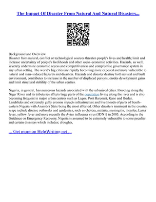 The Impact Of Disaster From Natural And Natural Disasters...
Background and Overview
Disaster from natural, conflict or technological sources threaten people's lives and health; limit and
increase uncertainty of people's livelihoods and other socio–economic activities. Hazards, as well,
severely undermine economic access and competitiveness and compromise governance system in
any urban setting. The world's big cities are rapidly becoming more exposed and more vulnerable to
natural and man–induced hazards and disasters. Hazards and disaster destroy both natural and built
environment, contributes to increase in the number of displaced persons; erodes development gains
and limit structural stability of the urban centres.
Nigeria, in general, has numerous hazards associated with the urbanised cities. Flooding along the
Niger River and its tributaries affects large parts of the population living along the river and is also
becoming frequent in major urban centres such as Lagos, Port Harcourt, Kano and Ibadan.
Landslides and extremely gully erosion impacts infrastructure and livelihoods of parts of South–
eastern Nigeria with Anambra State being the most affected. Other disasters imminent in the country
scape include disease outbreaks and epidemics, such as cholera, malaria, meningitis, measles, Lassa
fever, yellow fever and more recently the Avian influenza virus (H5N1) in 2005. According to the
Guidance on Emergency Recovery, Nigeria is assumed to be extremely vulnerable to some peculiar
and certain disasters which includes; droughts,
... Get more on HelpWriting.net ...
 