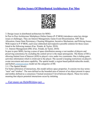 Design Issues Of Distributed Architecture For Mog
3. Design issues in distributed architecture for MOG:
In Peer to Peer Architecture Multiplayer Online Games (P–P MOG) introduces some key design
issues or challenges. They are Interest Management, Game Event Dissemination, NPC Host
Allocation, Game State Persistency, Cheating Mitigation, Incentive Mechanism, and Policing Issues.
With respect to P–P MOG, each issue elaborated and respective possible solution for those issues
listed in the following manner (Fan, Trinder, & Taylor, 2010).
3.1. Interest Management (IM): (Fan, Trinder, & Taylor, 2010)
In peer to peer MOG, having a sense of space distribution among a vast number of players and
preserving consistency by excluding the central server is the major prerequisite. The theme of IM is
allowing limited Area of Interest (AOI) to player's view under two constraints. One is hiding game
activities information which is irrelevant to the player. The second is keeping restrictions on player's
avatar movement and sense capability. The spatial model, a region based publish/subscribe model,
and hybrid communication model are the categories of IM.
3.1.1 The Spatial Model:
For better arbitration of interactions, this model utilizes space properties. It consists two key terms:
"aura" and "nimbus". The aura defined as the bounded area of interest of an object present in space
and nimbus defined as a consensus ("mutual awareness") level between objects. These two terms
meaning that objects potential interactions occur by initiating
... Get more on HelpWriting.net ...
 