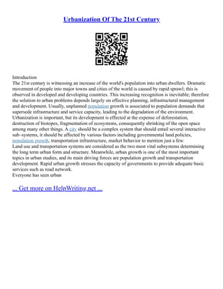 Urbanization Of The 21st Century
Introduction
The 21st century is witnessing an increase of the world's population into urban dwellers. Dramatic
movement of people into major towns and cities of the world is caused by rapid sprawl; this is
observed in developed and developing countries. This increasing recognition is inevitable; therefore
the solution to urban problems depends largely on effective planning, infrastructural management
and development. Usually, unplanned population growth is associated to population demands that
supersede infrastructure and service capacity, leading to the degradation of the environment.
Urbanization is important, but its development is effected at the expense of deforestation,
destruction of biotopes, fragmentation of ecosystems, consequently shrinking of the open space
among many other things. A city should be a complex system that should entail several interactive
sub–systems, it should be affected by various factors including governmental land policies,
population growth, transportation infrastructure, market behavior to mention just a few.
Land use and transportation systems are considered as the two most vital subsystems determining
the long term urban form and structure. Meanwhile, urban growth is one of the most important
topics in urban studies, and its main driving forces are population growth and transportation
development. Rapid urban growth stresses the capacity of governments to provide adequate basic
services such as road network.
Everyone has seen urban
... Get more on HelpWriting.net ...
 