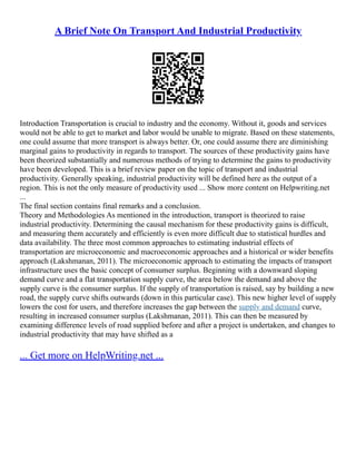 A Brief Note On Transport And Industrial Productivity
Introduction Transportation is crucial to industry and the economy. Without it, goods and services
would not be able to get to market and labor would be unable to migrate. Based on these statements,
one could assume that more transport is always better. Or, one could assume there are diminishing
marginal gains to productivity in regards to transport. The sources of these productivity gains have
been theorized substantially and numerous methods of trying to determine the gains to productivity
have been developed. This is a brief review paper on the topic of transport and industrial
productivity. Generally speaking, industrial productivity will be defined here as the output of a
region. This is not the only measure of productivity used ... Show more content on Helpwriting.net
...
The final section contains final remarks and a conclusion.
Theory and Methodologies As mentioned in the introduction, transport is theorized to raise
industrial productivity. Determining the causal mechanism for these productivity gains is difficult,
and measuring them accurately and efficiently is even more difficult due to statistical hurdles and
data availability. The three most common approaches to estimating industrial effects of
transportation are microeconomic and macroeconomic approaches and a historical or wider benefits
approach (Lakshmanan, 2011). The microeconomic approach to estimating the impacts of transport
infrastructure uses the basic concept of consumer surplus. Beginning with a downward sloping
demand curve and a flat transportation supply curve, the area below the demand and above the
supply curve is the consumer surplus. If the supply of transportation is raised, say by building a new
road, the supply curve shifts outwards (down in this particular case). This new higher level of supply
lowers the cost for users, and therefore increases the gap between the supply and demand curve,
resulting in increased consumer surplus (Lakshmanan, 2011). This can then be measured by
examining difference levels of road supplied before and after a project is undertaken, and changes to
industrial productivity that may have shifted as a
... Get more on HelpWriting.net ...
 