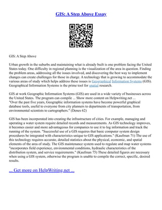 GIS: A Step Above Essay
GIS: A Step Above
Urban growth in the suburbs and maintaining what is already built is one problem facing the United
States today. One difficulty in regional planning is the visualization of the area in question. Finding
the problem areas, addressing all the issues involved, and discovering the best way to implement
changes can create challenges for those in charge. A technology that is growing to accommodate the
various areas of study which helps address these issues is Geographical Information Systems (GIS).
Geographical Information Systems is the prime tool for spatial research.
GIS at work Geographic Information Systems (GIS) are used in a wide variety of businesses across
the United States. The program can compile ... Show more content on Helpwriting.net ...
"Over the past five years, Geographic information systems have become powerful graphical
database tools, useful to everyone from city planners to departments of transportation, from
environmental scientists to cartographers." (Denes 62)
GIS has been incorporated into creating the infrastructure of cities. For example, managing and
operating a water system require detailed records and measurements. As GIS technology improves,
it becomes easier and more advantageous for companies to use it to log information and track the
running of the system. "Successful use of a GIS requires that basic computer system design
procedures be integrated with characteristics unique to GIS applications." (Kaufman 71) The use of
this technology requires accurate, detailed statistics about the physical, economic, and spatial
elements of the area of study. The GIS maintenance system used to regulate and map water systems
"incorporates field experience, environmental conditions, hydraulic characteristics of the
distribution system, and service requirements." (Kaufman 75) These detailed figures are necessary
when using a GIS system, otherwise the program is unable to compile the correct, specific, desired
results.
... Get more on HelpWriting.net ...
 
