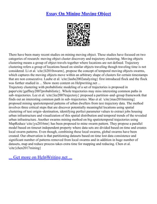 Essay On Mining Moving Object
There have been many recent studies on mining moving object. These studies have focused on two
categories of research: moving object cluster discovery and trajectory clustering. Moving objects
clustering means a group of object travels together where locations are not defined. Trajectory
clustering refers a group of locations based on similar objects traveling though traveling time is not
considered. Li et al. cite{li2010swarm}, propose the concept of temporal moving objects swarms,
which captures the moving objects move within an arbitrary shape of clusters for certain timestamps
that are non consecutive. Laube et al. cite{laube2002analyzing} first introduced flock and the flock
was further studied in ... Show more content on Helpwriting.net ...
Trajectory clustering with probabilistic modeling of a set of trajectories is proposed in
papercite{gaffney2007probabilistic}. Whole trajectories may miss interesting common paths in
sub–trajectories. Lee et al. cite{lee2007trajectory} proposed a partition–and–group framework that
finds out an interesting common path in sub–trajectories. Mao et al. cite{mao2016mining}
proposed mining spatiotemporal patterns of urban dwellers from taxi trajectory data. The method
involves three critical steps that are discover potentially meaningful locations using spatial
clustering of taxi origin–destination, identifying perfect parameter values to extract jobs housing
urban infrastructure and visualization of this spatial distribution and temporal trends of the revealed
urban infrastructure. Another swarms mining method on big spatiotemporal trajectories using
MapReduce cite{yu2016mr} has been proposed to mine swarm pattern. They propose a parallel
model based on timeset independent property where data sets are divided based on time and creates
local swarm patterns. Even though, combining these local swarms, global swarms have been
created. Our observation is that partitioning datasets based on time lost data consistence and
significant number of patterns removed from local swarms and in addition in huge number of
datasets, map and reduce process takes extra time for mapping and reducing. Chen et al.
cite{chen2017mining}
... Get more on HelpWriting.net ...
 