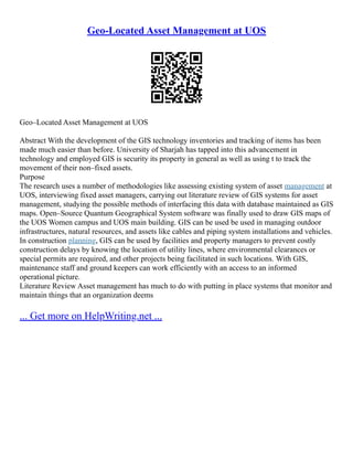 Geo-Located Asset Management at UOS
Geo–Located Asset Management at UOS
Abstract With the development of the GIS technology inventories and tracking of items has been
made much easier than before. University of Sharjah has tapped into this advancement in
technology and employed GIS is security its property in general as well as using t to track the
movement of their non–fixed assets.
Purpose
The research uses a number of methodologies like assessing existing system of asset management at
UOS, interviewing fixed asset managers, carrying out literature review of GIS systems for asset
management, studying the possible methods of interfacing this data with database maintained as GIS
maps. Open–Source Quantum Geographical System software was finally used to draw GIS maps of
the UOS Women campus and UOS main building. GIS can be used be used in managing outdoor
infrastructures, natural resources, and assets like cables and piping system installations and vehicles.
In construction planning, GIS can be used by facilities and property managers to prevent costly
construction delays by knowing the location of utility lines, where environmental clearances or
special permits are required, and other projects being facilitated in such locations. With GIS,
maintenance staff and ground keepers can work efficiently with an access to an informed
operational picture.
Literature Review Asset management has much to do with putting in place systems that monitor and
maintain things that an organization deems
... Get more on HelpWriting.net ...
 