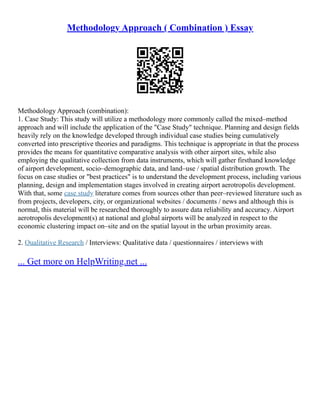 Methodology Approach ( Combination ) Essay
Methodology Approach (combination):
1. Case Study: This study will utilize a methodology more commonly called the mixed–method
approach and will include the application of the "Case Study" technique. Planning and design fields
heavily rely on the knowledge developed through individual case studies being cumulatively
converted into prescriptive theories and paradigms. This technique is appropriate in that the process
provides the means for quantitative comparative analysis with other airport sites, while also
employing the qualitative collection from data instruments, which will gather firsthand knowledge
of airport development, socio–demographic data, and land–use / spatial distribution growth. The
focus on case studies or "best practices" is to understand the development process, including various
planning, design and implementation stages involved in creating airport aerotropolis development.
With that, some case study literature comes from sources other than peer–reviewed literature such as
from projects, developers, city, or organizational websites / documents / news and although this is
normal, this material will be researched thoroughly to assure data reliability and accuracy. Airport
aerotropolis development(s) at national and global airports will be analyzed in respect to the
economic clustering impact on–site and on the spatial layout in the urban proximity areas.
2. Qualitative Research / Interviews: Qualitative data / questionnaires / interviews with
... Get more on HelpWriting.net ...
 