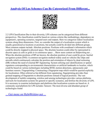Analysis Of Lps Schemes Can Be Categorized From Different...
2.2 LPS Classification Due to their diversity, LPS schemes can be categorized from different
perspectives .The classification could be based on various criteria like methodology, dependency on
equipment's, operating scenarios, targeted users and outputs. Here we categorize indoor localization
systems along three dimensions. First, we consider the output of a localization system which is
usually generalized as locations or positions, but actually could be divided into different groups.
Most common outputs include: Absolute positions: Positions with coordinate's information which
could be directly mapped to physical space. The absolute location could either be represented in
discrete space as cells or grids or in continuous space ... Show more content on Helpwriting.net ...
When the absolute positions of RP are known, the absolute position of user could be given. Inertial
navigation system (INS): A common navigation method widely used on vehicles like ships and
aircrafts which continuously calculate the position and orientation of objects by dead reckoning
(DR) without the need of external RP. Signaturing: System utilizing user identifications or spatial
signatures corresponding to environmental characteristics or artificial landmarks to localize, which
could be based on various technologies including RFID, motion detections, optoacoustic and
humiture sensors. Fingerprinting: Constructing a fingerprint map which would be queried explicitly
for localization. Often referred as but different from signaturing, fingerprinting provides finer
grained mapping of fingerprints to absolute positions instead of logical positions. The vast
development of mobile computing, wireless and sensing technologies provides various platforms
and tools for localization systems for general or specific scenarios, and fertilize the diversity of LPS.
It is necessary to examine technologies and platforms that localization systems are based on. A
commonly used platform for LPS includes: Sensors: The most diverse and abundant group of
technologies found
... Get more on HelpWriting.net ...
 
