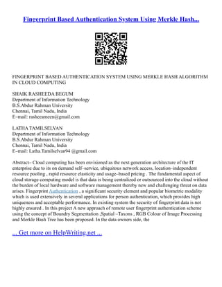 Fingerprint Based Authentication System Using Merkle Hash...
FINGERPRINT BASED AUTHENTICATION SYSTEM USING MERKLE HASH ALGORITHM
IN CLOUD COMPUTING
SHAIK RASHEEDA BEGUM
Department of Information Technology
B.S.Abdur Rahman University
Chennai, Tamil Nadu, India
E–mail: rasheeameen@gmail.com
LATHA TAMILSELVAN
Department of Information Technology
B.S.Abdur Rahman University
Chennai, Tamil Nadu, India
E–mail: Latha.Tamilselvan94 @gmail.com
Abstract– Cloud computing has been envisioned as the next generation architecture of the IT
enterprise due to its on demand self–service, ubiquitous network access, location–independent
resource pooling , rapid resource elasticity and usage–based pricing . The fundamental aspect of
cloud storage computing model is that data is being centralized or outsourced into the cloud without
the burden of local hardware and software management thereby new and challenging threat on data
arises. Fingerprint Authentication , a significant security element and popular biometric modality
which is used extensively in several applications for person authentication, which provides high
uniqueness and acceptable performance. In existing system the security of fingerprint data is not
highly ensured . In this project A new approach of remote user fingerprint authentication scheme
using the concept of Boundry Segmentation ,Spatial –Taxons , RGB Colour of Image Processing
and Merkle Hash Tree has been proposed. In the data owners side, the
... Get more on HelpWriting.net ...
 