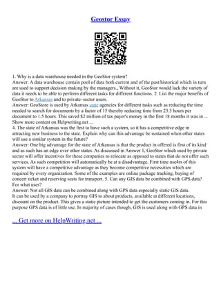 Geostor Essay
1. Why is a data warehouse needed in the GeoStor system?
Answer: A data warehouse contain pool of data both current and of the past/historical which in turn
are used to support decision making by the managers., Without it, GeoStor would lack the variety of
data it needs to be able to perform different tasks for different functions. 2. List the major benefits of
GeoStor to Arkansas and to private–sector users.
Answer: GeoStore is used by Arkansas state agencies for different tasks such as reducing the time
needed to search for documents by a factor of 15 thereby reducing time from 23.5 hours per
document to 1.5 hours. This saved $2 million of tax payer's money in the first 18 months it was in ...
Show more content on Helpwriting.net ...
4. The state of Arkansas was the first to have such a system, so it has a competitive edge in
attracting new business to the state. Explain why can this advantage be sustained when other states
will use a similar system in the future?
Answer: One big advantage for the state of Arkansas is that the product in offered is first of its kind
and as such has an edge over other states. As discussed in Answer 1, GeoStor which used by private
sector will offer incentives for these companies to relocate as opposed to states that do not offer such
services. As such competition will automatically be at a disadvantage. First time use4rs of this
system will have a competitive advantage as they become competitive necessities which are
required by every organization. Some of the examples are online package tracking, buying of
concert ticket and reserving seats for transport. 5. Can any GIS data be combined with GPS data?
For what uses?
Answer: Not all GIS data can be combined along with GPS data especially static GIS data.
It can be used by a company to portray GIS to about products, available at different locations,
discount on the product. This gives a static picture intended to get the customers coming in. For this
purpose GPS data is of little use. In majority of cases though, GIS is used along with GPS data in
... Get more on HelpWriting.net ...
 