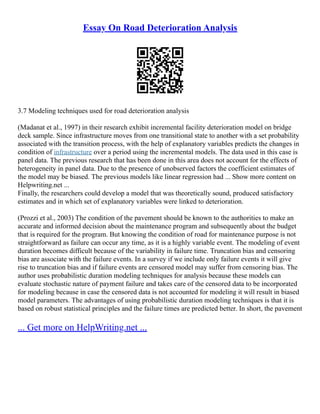 Essay On Road Deterioration Analysis
3.7 Modeling techniques used for road deterioration analysis
(Madanat et al., 1997) in their research exhibit incremental facility deterioration model on bridge
deck sample. Since infrastructure moves from one transitional state to another with a set probability
associated with the transition process, with the help of explanatory variables predicts the changes in
condition of infrastructure over a period using the incremental models. The data used in this case is
panel data. The previous research that has been done in this area does not account for the effects of
heterogeneity in panel data. Due to the presence of unobserved factors the coefficient estimates of
the model may be biased. The previous models like linear regression had ... Show more content on
Helpwriting.net ...
Finally, the researchers could develop a model that was theoretically sound, produced satisfactory
estimates and in which set of explanatory variables were linked to deterioration.
(Prozzi et al., 2003) The condition of the pavement should be known to the authorities to make an
accurate and informed decision about the maintenance program and subsequently about the budget
that is required for the program. But knowing the condition of road for maintenance purpose is not
straightforward as failure can occur any time, as it is a highly variable event. The modeling of event
duration becomes difficult because of the variability in failure time. Truncation bias and censoring
bias are associate with the failure events. In a survey if we include only failure events it will give
rise to truncation bias and if failure events are censored model may suffer from censoring bias. The
author uses probabilistic duration modeling techniques for analysis because these models can
evaluate stochastic nature of payment failure and takes care of the censored data to be incorporated
for modeling because in case the censored data is not accounted for modeling it will result in biased
model parameters. The advantages of using probabilistic duration modeling techniques is that it is
based on robust statistical principles and the failure times are predicted better. In short, the pavement
... Get more on HelpWriting.net ...
 