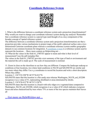 Coordinate Reference System
1. What is the difference between a coordinate reference system and a projection (transformation)?
Why would you want to change your coordinate reference system during any analysis? Remember
that a coordinate reference system is a special type (and thought of as a key component) of the
broader concept of 'spatial reference system'.
The difference between a coordinate reference system and a projection (transformation) are that a
projection provides various mechanisms to project maps of the earth's spherical surface onto a two–
dimensional Cartesian coordinate plane whereas a coordinate reference system enables geographic
datasets to use common locations for integration. A coordinate system is a reference system used to
represent the locations ... Show more content on Helpwriting.net ...
10. What do the values in the field A1_FMTXT appear to mean and what is their level of
measurement? (see the pdf metadata file)
The values in the field A1_FMTXT provide a text summary of the type of land or environment and
the material the cell is made up of. The scale of measurement is nominal.
11. Zoom in close on the shorelines to see how they are different. Compare the landscape makeup or
conditions at four locations, two where land conditions in NLCD and SZLINETH are similar and
two more where they differ. Use x,y coordinates to record the location and write a short description.
Where they differ:
Location 1: 124°3'22.398"W 46°57'36.813"N
SZLINETH states that this location is a flat sandy area whereas Washington_NLCD_erd_032200
recognizes it as a value of 51, representing shrubland or areas dominated by shrubs.
Location 2: 124°6'36.612"W 46°51'3.126"N
SZLINETH states that this location is a beach with relic ridges or a vegetated dune compared to
Washington_NLCD_erd_032200, which recognizes it as a value of 42 which indicates evergreen
forest and areas characterized by trees where 75% or more of the tree species maintain their leaves
all
... Get more on HelpWriting.net ...
 