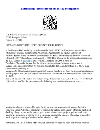Estimating Informal settlers in the Philippines
11th National Convention on Statistics (NCS)
EDSA Shangri–La Hotel
October 4–5, 2010
ESTIMATING INFORMAL SETTLERS IN THE PHILIPPINES
In the Housing Backlog Study commissioned by the HUDCC, the Consultants prepared the
estimates of Informal Settlers in the Philippines. According to the Spatial Statistics of
Informal Settlers in the Philippines component of the Study, informal settler families reached an
estimated 550,771 households as of August 1, 2007. This is based on the extrapolation made using
the 2000 Census of Population and Housing (CPH) and the 2007 Census of
Population. The study showed that the highest concentration of informal settlers was in
Quezon City, having more than 90 thousand households. Far second are Rizal in ... Show more
content on Helpwriting.net ...
Moreover, UDHA also distinguishes potential housing beneficiaries from professional squatters and
squatting syndicates (Section 27) and new squatters (Section 44) who occupy the area after March
31, 1992.
The identification of homeless and underprivileged/socialized housing beneficiary or more broadly
"informal settlers" in UDHA must take the following into consideration several aspects:
location in urban and urbanizable areas family income non–ownership of housing facilities
elsewhere in the Philippines occupancy in makeshift dwelling units security of tenure location of
dwelling (danger areas, public spaces, government infrastructure projects, private land) not a
member of a squatting syndicate not a professional squatter the business of squatter housing for
profit or gain occupancy of the land before March 31, 1992
To this end, the LGUs and the NHA conduct "censuses" on specific areas that involve physical
 