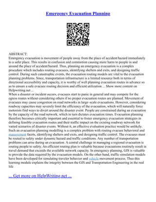 Emergency Evacuation Planning
ABSTRACT:
Emergency evacuation is movement of people away from the place of accident/hazard immediately
to a safer place. This results in confusion and commotion causing more harm to people in and
around the place of accident/hazard. Thus, planning an emergency evacuation is a complex
procedure which includes routing evacuees, identifying shelters and exits, and designing traffic
control. During such catastrophic events, the evacuation routing models are vital to the evacuation
planning problems. Since, transportation infrastructure is a limited resource both in terms of
directional accessibility and capacity, it is worthy of well planning evacuation routes in advance so
as to ensure a safe evacuee routing decision and efficient utilization ... Show more content on
Helpwriting.net ...
When a disaster or incident occurs, evacuees start to panic in general and may compete for the
egress routes without considering others if no proper evacuation routes are planned. Movement of
evacuees may cause congestion on road networks in large–scale evacuations. However, considering
roadway capacities may severely limit the efficiency of the evacuation, which will naturally force
motorists find ways to divert around the disaster event. People are constrained during an evacuation
by the capacity of the road network, which in turn dictates evacuation times. Evacuation planning
therefore becomes critically important and essential to foster emergency evacuation strategies in
defining feasible evacuation routes and their traffic impact on the existing roadway network for
varied scenarios of disaster events. Without it, an effective evaluation practice would be unlikely.
Such an evacuation planning modelling is a complex problem with routing evacuee behavioral and
management facets, identifying shelters and exits, and designing traffic control. The evacuees must
be routed to safety under dynamic hazard and traffic conditions. Any number of transportation
problems can arise during an evacuation. A central challenge in managing a regional evacuation is
routing people to safety. An efficient routing plan is valuable because evacuations routinely result in
travel demand that exceeds the available network capacity. In emergency planning, GIS is valuable
to provide the data required by the evacuation models. On the other hand, traffic simulation models
have been developed for simulating traveler behavior and vehicle movement process. Thus this
learning module explains the integrity between the GIS and Transportation Engineering in the real
life
... Get more on HelpWriting.net ...
 