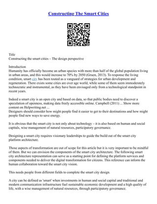 Constructing The Smart Cities
Title
Constructing the smart cities – The design perspective
Introduction
Humanity has officially become an urban species with more than half of the global population living
in urban areas, and this would increase to 70% by 2050 (Gruen, 2013). To response the living
condition, smart city has been touted as a vanguard of strategies for urban development and
regeneration. There exists some cities are over age world, while some of them seem immoderately
technocratic and instrumental, as they have been envisaged only from a technological standpoint in
recent years.
Indeed a smart city is an open city and based on data, so that public bodies need to discover a
speculation of openness, making data freely accessible online. Campbell (2011) ... Show more
content on Helpwriting.net ...
Designers should consider how might people find it easier to get to their destinations and how might
people find new ways to save energy.
It is obvious that the smart city is not only about technology – it is also based on human and social
capitals, wise management of natural resources, participatory governance.
Designing a smart city requires visionary leaderships to guide the build out of the smart city
platform architecture.
Those aspects of transformation are out of scope for this article but it is very important to be mindful
of them. But we can envision the components of the smart city architecture. The following smart
city architecture representation can serve as a starting point for defining the platform services and
components needed to deliver the digital transformation for citizens. This reference can inform the
human collaboration toward the smart city vision.
This needs people from different fields to complete the smart city design.
A city can be defined as 'smart' when investments in human and social capital and traditional and
modern communication infrastructure fuel sustainable economic development and a high quality of
life, with a wise management of natural resources, through participatory governance.
 