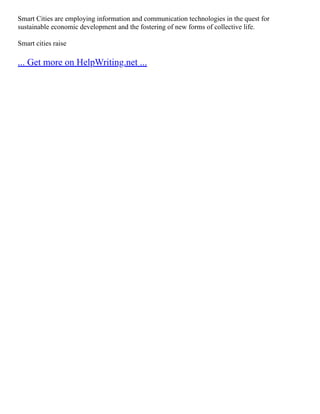 Smart Cities are employing information and communication technologies in the quest for
sustainable economic development and the fostering of new forms of collective life.
Smart cities raise
... Get more on HelpWriting.net ...
 