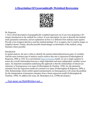 A Description Of Geographically Weighted Regression
Dr. Rogerson
1. Give a brief description of geographically weighted regression (as if you were preparing a 20–
minute introduction to the method for a class). In your description, be sure to describe the method
itself, parameter estimation, and an explanation on how it is different from ordinary least squares.
Provide a list of papers that have used the method (perhaps 10 or so papers, but it could be longer, or
(slightly) shorter. Finally, describe possible disadvantages or drawbacks of the method, citing
literature where possible.
Introduction
In spatial analysis, the aim is often to identify the natural relationship between pairs of variables.
And the most common type of analysis used to achieve this aim is regression (Fotheringham &
Rogerson, 2009, p. 243). In a conventional linear regression model, we use a single equation to
assess the overall relationships between a single dependent and more independent variables across
space. An important assumption underlying this approach is that the relationships of interest are
stationary or homogeneous over space (Fotheringham & Charlton, 1998). So, the parameter
estimates from the regression model are constant over space (Fotheringham & Rogerson, 2009, p.
244). Relationships which exhibit spatial nonstationarity (or heterogeneity) will create the problem
for the interpretation of parameter estimates from a linear regression model (Fotheringham &
Charlton, 1998). To address this issue, Dr. Brunsdaon et al., (1996) developed a
... Get more on HelpWriting.net ...
 