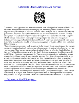 Autonomic Cloud Application And Services
Autonomic Cloud Application and Services Abstract Clouds are large scale, complex systems. This
makes the management of resources a challenging job. The heterogeneous distributed system
requires intelligent strategies to provision resources. These strategies can be automated for efficient
performance. Resources provided must be secure, cost–efficient and reliable. Therefore effective
management of Clouds providing services in software platforms becomes fundamental. This paper
identifies issues on autonomic resource provisioning and provides innovative management
techniques which supports SaaS applications on Clouds. A conceptual architecture with early results
is provided to emphasis the benefits of autonomic management of Clouds. ... Show more content on
Helpwriting.net ...
These private environments are made accessible via the Internet. Cloud computing provides services
such as software (applications), platforms and infrastructures with a subscription–based in a pay–as–
you–go model. These services are generally referred as Software as a Service (SaaS), Platform as a
Service (PaaS) and Infrastructure as a Service (IaaS). Real time service providers like Amazon, HP
and IBM have Cloud data centers worldwide. These centers support end–user applications ranging
from online healthcare to generic text processing software. Ones the application is available in the
Cloud, the client can access from anywhere at any time. Users will require a form of networked
device like a desktop or a smart phone. The Cloud system increases the application speed for the
client. This is achieved by using the processing power of the virtual computers on the back end.
However, it is a challenging task to deliver a secure, cost–efficient and reliable service. Management
of a Cloud infrastructure that is elastic and large–scale is another issue. The Cloud needs to exhibit
autonomic properties and co–optimization at multiple layers (infrastructure, platform, and
application). Some of the challenges are mentioned below: Quality of Service (QoS). Cloud service
consumers (CSCs) expect the Cloud service providers (CSPs) to meet requirements like response
time, deadline and budget constraints. The CSPs need to ensure sufficient amount of resources are
... Get more on HelpWriting.net ...
 