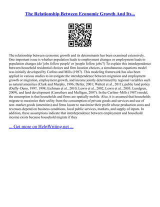 The Relationship Between Economic Growth And Its...
The relationship between economic growth and its determinants has been examined extensively.
One important issue is whether population leads to employment changes or employment leads to
population changes (do 'jobs follow people' or 'people follow jobs'?) To explain this interdependence
between household residential choices and firm location choices, a simultaneous equations model
was initially developed by Carlino and Mills (1987). This modeling framework has also been
applied in various studies to investigate the interdependence between migration and employment
growth or migration, employment growth, and income jointly determined by regional variables such
as natural amenities (Clark and Murphy, 1996; Deller, 2001; Waltert et al., 2011), public land policy
(Duffy–Deno, 1997, 1998; Eichman et al., 2010; Lewis et al., 2002, Lewis et al., 2003; Lundgren,
2009), and land development (Carruthers and Mulligan, 2007). In the Carlino–Mills (1987) model,
the assumption is that households and firms are spatially mobile. Also, it is assumed that households
migrate to maximize their utility from the consumption of private goods and services and use of
non–market goods (amenities) and firms locate to maximize their profit whose production costs and
revenues depend on business conditions, local public services, markets, and supply of inputs. In
addition, these assumptions indicate that interdependence between employment and household
income exists because household migrate if they
... Get more on HelpWriting.net ...
 