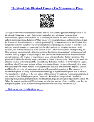 The Signal Data Obtained Through The Measurement Phase
The signal data obtained in the measurement phase is then used to approximate the position of the
target node. Since, due to many factors range data often gets attenuated by noisy signal
measurements, optimization methods are to be employed to filter the noise and arrive at a more
definite position estimate. Lateration:When ranges between anchor nodes and the mobile node can
be determined, lateration is used to estimate position [35]. For two–dimensional localization, three
range measurements from known positions (anchor nodes) are required. Radius of a circle of each
category as anchor nodes as represented in is the ideal position. At one point the three circles
intersect, and that the intersection is the location of the ... Show more content on Helpwriting.net ...
Most common outputs include: Absolute positions: Positions with coordinate's information which
could be directly mapped to physical space. The absolute location could either be represented in
discrete space as cells or grids or in continuous space with coordinates. Relative positions: The
geometrical relative location by angle or distance to certain reference point (RP), in other word, the
absolute position of the user could be obtained only if absolute positions of RP are known. Logical
positions: Identifying user's position without information directly corresponding to physical space
but associated with certain patterns including motions, activities and landmarks. Physical location
could then be given by retrieving associate spatial features of those patterns. The output of a
localization system is closely related to the methodology or algorithms the system uses to localize.
The calculation of positions is the core engine of localization. We examine various existing methods
and sort them into following categories: Geometric: System based on geometric calculation
including triangulation, trilateration and multilateration, to give user's relative position to certain RP.
When the absolute positions of RP are known, the absolute position of user could be given. Inertial
navigation system (INS): A common navigation method widely used on vehicles like
... Get more on HelpWriting.net ...
 