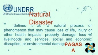 Natural
Disaster
defines it as “a natural process or
phenomenon that may cause loss of life, injury or
other health impacts, property damage, loss of
livelihoods and services, social and economic
disruption, or environmental damage”
PAGAS
A
 