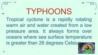 TYPHOONS
Tropical cyclone is a rapidly rotating
warm air and water created from a low
pressure area. It always forms over
oceans where sea surface temperature
is greater than 26 degrees Celsius.
 