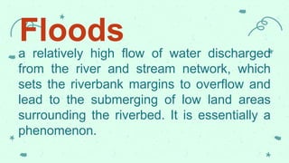Floods
a relatively high flow of water discharged
from the river and stream network, which
sets the riverbank margins to overflow and
lead to the submerging of low land areas
surrounding the riverbed. It is essentially a
phenomenon.
 
