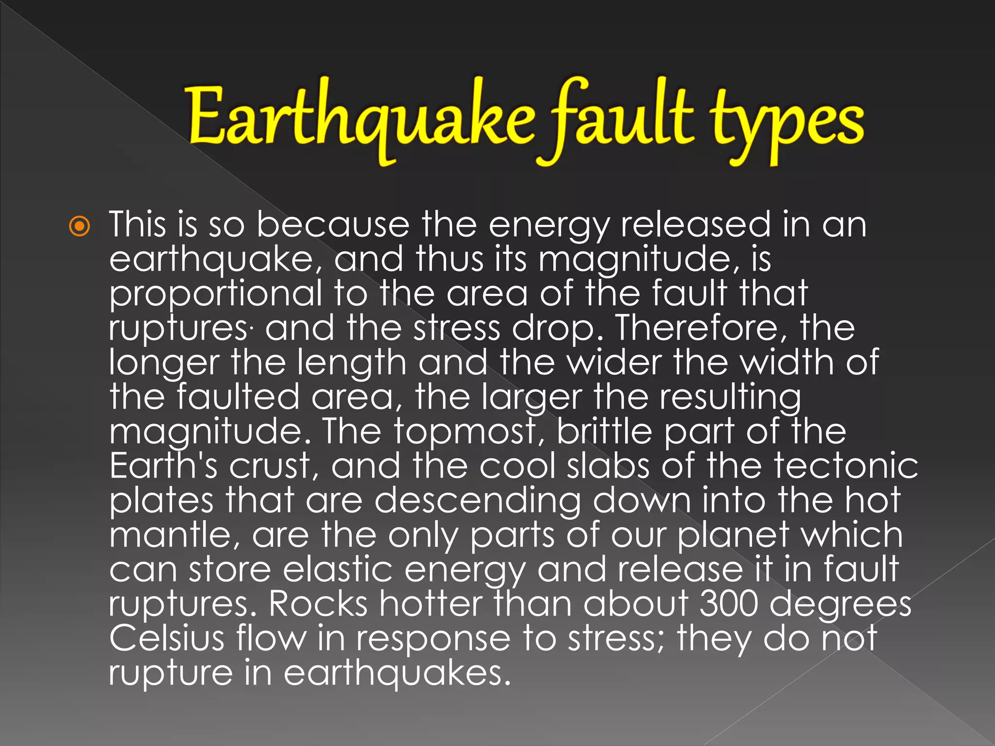  This is so because the energy released in an
earthquake, and thus its magnitude, is
proportional to the area of the fault that
ruptures. and the stress drop. Therefore, the
longer the length and the wider the width of
the faulted area, the larger the resulting
magnitude. The topmost, brittle part of the
Earth's crust, and the cool slabs of the tectonic
plates that are descending down into the hot
mantle, are the only parts of our planet which
can store elastic energy and release it in fault
ruptures. Rocks hotter than about 300 degrees
Celsius flow in response to stress; they do not
rupture in earthquakes.
 