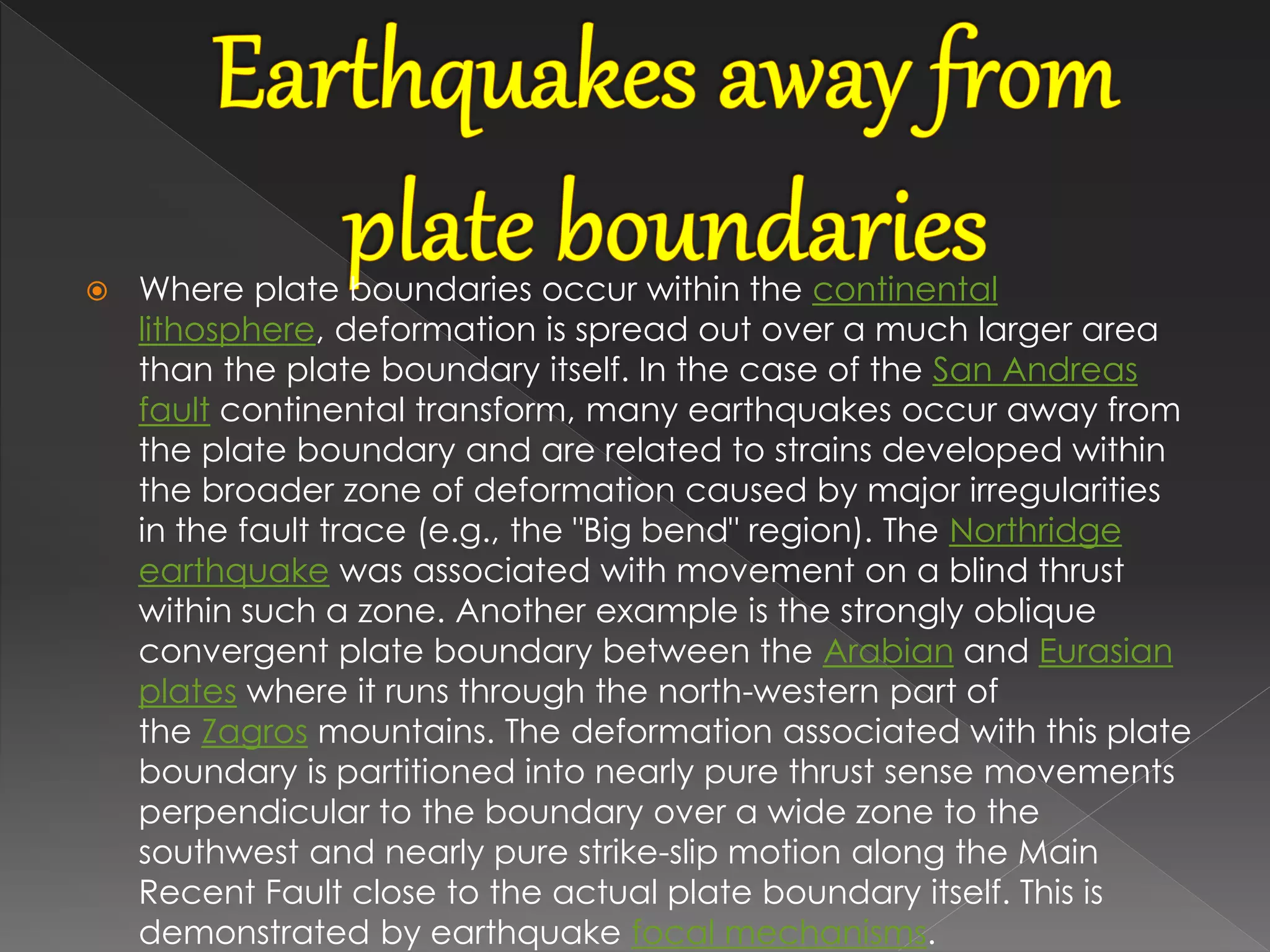  Where plate boundaries occur within the continental
lithosphere, deformation is spread out over a much larger area
than the plate boundary itself. In the case of the San Andreas
fault continental transform, many earthquakes occur away from
the plate boundary and are related to strains developed within
the broader zone of deformation caused by major irregularities
in the fault trace (e.g., the "Big bend" region). The Northridge
earthquake was associated with movement on a blind thrust
within such a zone. Another example is the strongly oblique
convergent plate boundary between the Arabian and Eurasian
plates where it runs through the north-western part of
the Zagros mountains. The deformation associated with this plate
boundary is partitioned into nearly pure thrust sense movements
perpendicular to the boundary over a wide zone to the
southwest and nearly pure strike-slip motion along the Main
Recent Fault close to the actual plate boundary itself. This is
demonstrated by earthquake focal mechanisms.
 