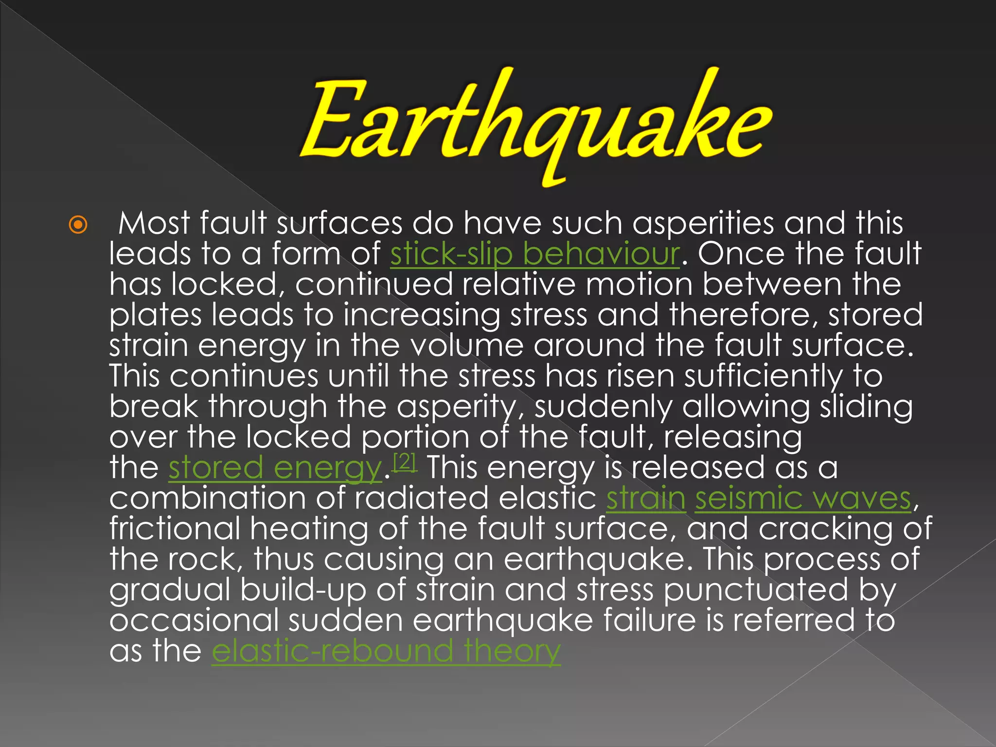  Most fault surfaces do have such asperities and this
leads to a form of stick-slip behaviour. Once the fault
has locked, continued relative motion between the
plates leads to increasing stress and therefore, stored
strain energy in the volume around the fault surface.
This continues until the stress has risen sufficiently to
break through the asperity, suddenly allowing sliding
over the locked portion of the fault, releasing
the stored energy.[2] This energy is released as a
combination of radiated elastic strain seismic waves,
frictional heating of the fault surface, and cracking of
the rock, thus causing an earthquake. This process of
gradual build-up of strain and stress punctuated by
occasional sudden earthquake failure is referred to
as the elastic-rebound theory
 