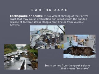 E A R T H Q U A K E Earthquake or seims :  I t i s a violent shaking of the Earth's crust that may cause destruction and results from the sudden release of tectonic stress along a fault line or from volcanic activity.  Seism  comes from the greek seismo that means “to shake”  