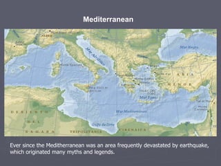 Mediterranean   Ever since the Meditherranean was an area frequently devastated by earthquake, which originated many myths and legends. 