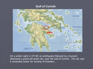 Gulf of Corinth Helike On a winter night in 373 BC an earthquake followed by a tsunami destroyed a grand old greek city, near the Gulf of Corinth.  The city was a venerated center for worship of Poseidon. 